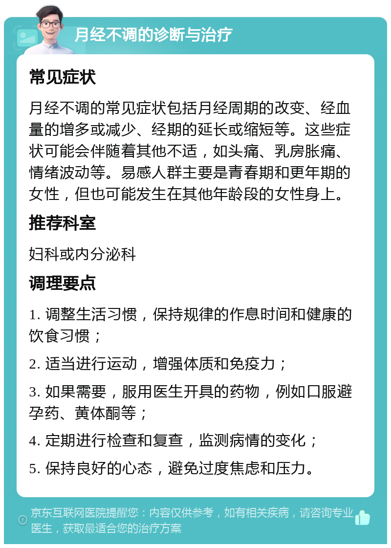 月经不调的诊断与治疗 常见症状 月经不调的常见症状包括月经周期的改变、经血量的增多或减少、经期的延长或缩短等。这些症状可能会伴随着其他不适，如头痛、乳房胀痛、情绪波动等。易感人群主要是青春期和更年期的女性，但也可能发生在其他年龄段的女性身上。 推荐科室 妇科或内分泌科 调理要点 1. 调整生活习惯，保持规律的作息时间和健康的饮食习惯； 2. 适当进行运动，增强体质和免疫力； 3. 如果需要，服用医生开具的药物，例如口服避孕药、黄体酮等； 4. 定期进行检查和复查，监测病情的变化； 5. 保持良好的心态，避免过度焦虑和压力。