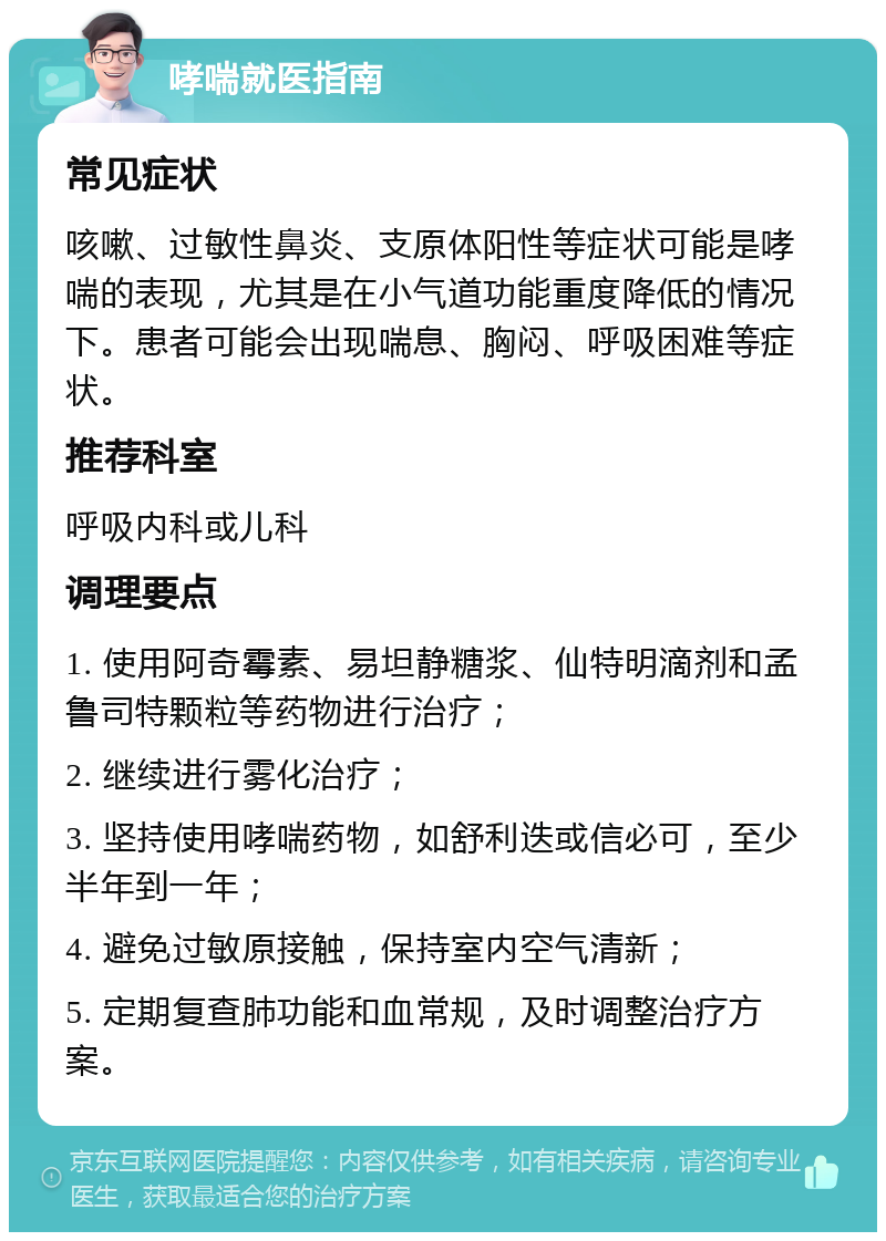 哮喘就医指南 常见症状 咳嗽、过敏性鼻炎、支原体阳性等症状可能是哮喘的表现，尤其是在小气道功能重度降低的情况下。患者可能会出现喘息、胸闷、呼吸困难等症状。 推荐科室 呼吸内科或儿科 调理要点 1. 使用阿奇霉素、易坦静糖浆、仙特明滴剂和孟鲁司特颗粒等药物进行治疗； 2. 继续进行雾化治疗； 3. 坚持使用哮喘药物，如舒利迭或信必可，至少半年到一年； 4. 避免过敏原接触，保持室内空气清新； 5. 定期复查肺功能和血常规，及时调整治疗方案。