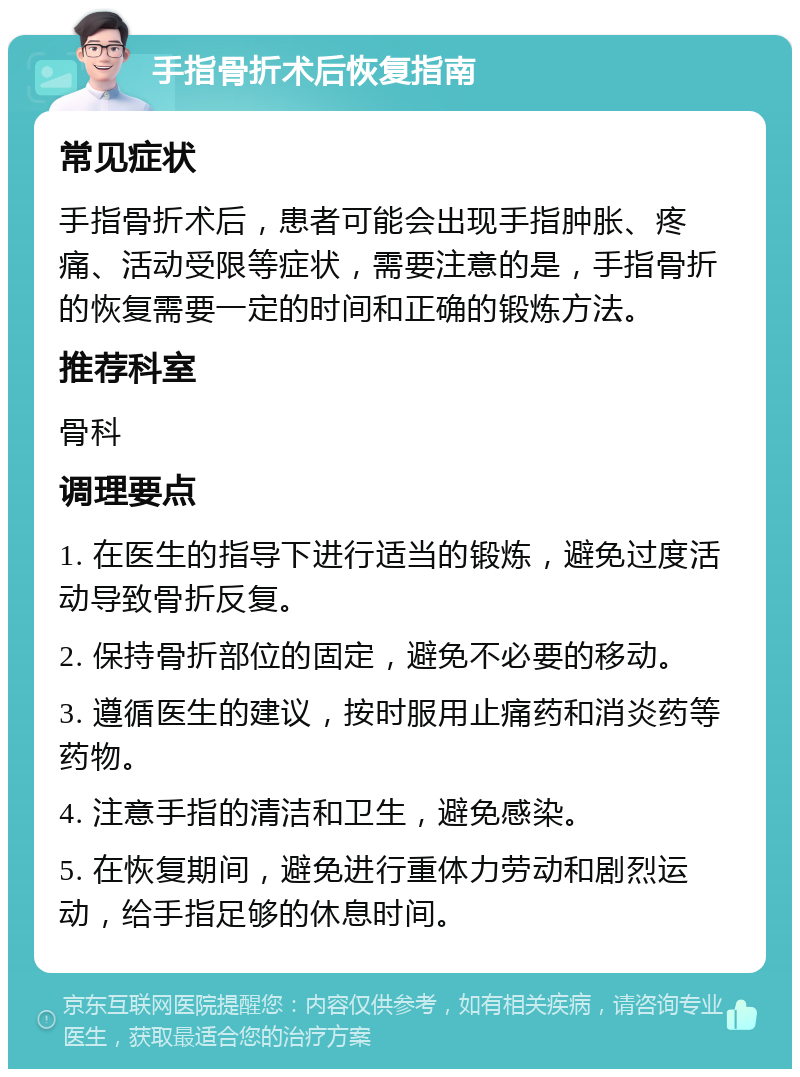 手指骨折术后恢复指南 常见症状 手指骨折术后，患者可能会出现手指肿胀、疼痛、活动受限等症状，需要注意的是，手指骨折的恢复需要一定的时间和正确的锻炼方法。 推荐科室 骨科 调理要点 1. 在医生的指导下进行适当的锻炼，避免过度活动导致骨折反复。 2. 保持骨折部位的固定，避免不必要的移动。 3. 遵循医生的建议，按时服用止痛药和消炎药等药物。 4. 注意手指的清洁和卫生，避免感染。 5. 在恢复期间，避免进行重体力劳动和剧烈运动，给手指足够的休息时间。