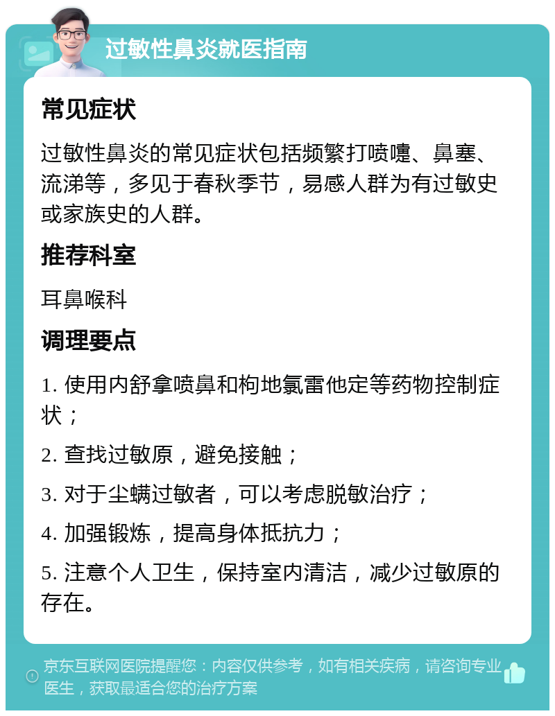 过敏性鼻炎就医指南 常见症状 过敏性鼻炎的常见症状包括频繁打喷嚏、鼻塞、流涕等，多见于春秋季节，易感人群为有过敏史或家族史的人群。 推荐科室 耳鼻喉科 调理要点 1. 使用内舒拿喷鼻和枸地氯雷他定等药物控制症状； 2. 查找过敏原，避免接触； 3. 对于尘螨过敏者，可以考虑脱敏治疗； 4. 加强锻炼，提高身体抵抗力； 5. 注意个人卫生，保持室内清洁，减少过敏原的存在。