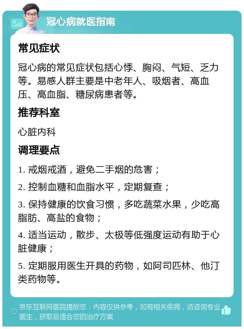 冠心病就医指南 常见症状 冠心病的常见症状包括心悸、胸闷、气短、乏力等。易感人群主要是中老年人、吸烟者、高血压、高血脂、糖尿病患者等。 推荐科室 心脏内科 调理要点 1. 戒烟戒酒，避免二手烟的危害； 2. 控制血糖和血脂水平，定期复查； 3. 保持健康的饮食习惯，多吃蔬菜水果，少吃高脂肪、高盐的食物； 4. 适当运动，散步、太极等低强度运动有助于心脏健康； 5. 定期服用医生开具的药物，如阿司匹林、他汀类药物等。