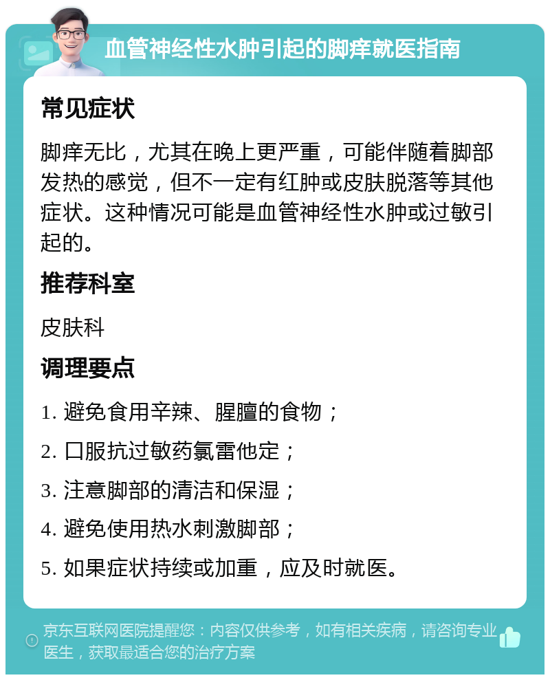 血管神经性水肿引起的脚痒就医指南 常见症状 脚痒无比，尤其在晚上更严重，可能伴随着脚部发热的感觉，但不一定有红肿或皮肤脱落等其他症状。这种情况可能是血管神经性水肿或过敏引起的。 推荐科室 皮肤科 调理要点 1. 避免食用辛辣、腥膻的食物； 2. 口服抗过敏药氯雷他定； 3. 注意脚部的清洁和保湿； 4. 避免使用热水刺激脚部； 5. 如果症状持续或加重，应及时就医。