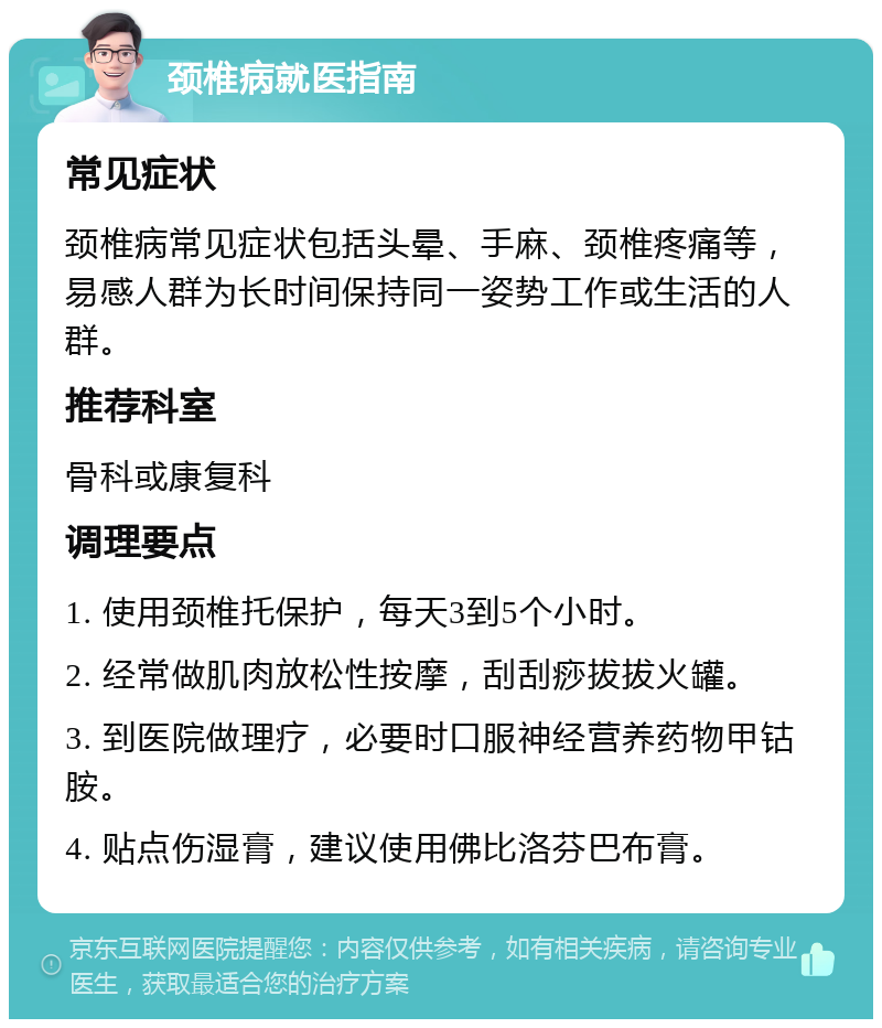 颈椎病就医指南 常见症状 颈椎病常见症状包括头晕、手麻、颈椎疼痛等，易感人群为长时间保持同一姿势工作或生活的人群。 推荐科室 骨科或康复科 调理要点 1. 使用颈椎托保护，每天3到5个小时。 2. 经常做肌肉放松性按摩，刮刮痧拔拔火罐。 3. 到医院做理疗，必要时口服神经营养药物甲钴胺。 4. 贴点伤湿膏，建议使用佛比洛芬巴布膏。