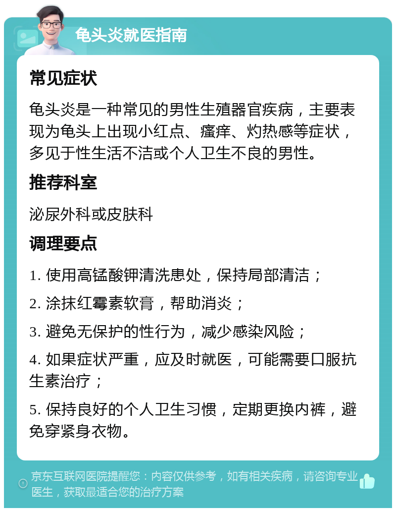 龟头炎就医指南 常见症状 龟头炎是一种常见的男性生殖器官疾病，主要表现为龟头上出现小红点、瘙痒、灼热感等症状，多见于性生活不洁或个人卫生不良的男性。 推荐科室 泌尿外科或皮肤科 调理要点 1. 使用高锰酸钾清洗患处，保持局部清洁； 2. 涂抹红霉素软膏，帮助消炎； 3. 避免无保护的性行为，减少感染风险； 4. 如果症状严重，应及时就医，可能需要口服抗生素治疗； 5. 保持良好的个人卫生习惯，定期更换内裤，避免穿紧身衣物。