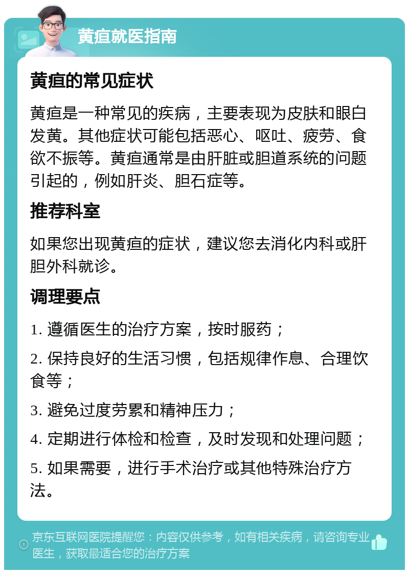 黄疸就医指南 黄疸的常见症状 黄疸是一种常见的疾病，主要表现为皮肤和眼白发黄。其他症状可能包括恶心、呕吐、疲劳、食欲不振等。黄疸通常是由肝脏或胆道系统的问题引起的，例如肝炎、胆石症等。 推荐科室 如果您出现黄疸的症状，建议您去消化内科或肝胆外科就诊。 调理要点 1. 遵循医生的治疗方案，按时服药； 2. 保持良好的生活习惯，包括规律作息、合理饮食等； 3. 避免过度劳累和精神压力； 4. 定期进行体检和检查，及时发现和处理问题； 5. 如果需要，进行手术治疗或其他特殊治疗方法。