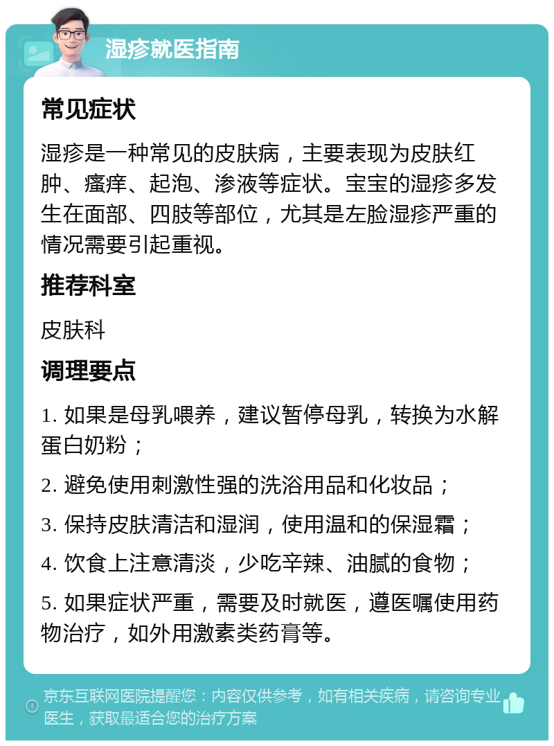 湿疹就医指南 常见症状 湿疹是一种常见的皮肤病，主要表现为皮肤红肿、瘙痒、起泡、渗液等症状。宝宝的湿疹多发生在面部、四肢等部位，尤其是左脸湿疹严重的情况需要引起重视。 推荐科室 皮肤科 调理要点 1. 如果是母乳喂养，建议暂停母乳，转换为水解蛋白奶粉； 2. 避免使用刺激性强的洗浴用品和化妆品； 3. 保持皮肤清洁和湿润，使用温和的保湿霜； 4. 饮食上注意清淡，少吃辛辣、油腻的食物； 5. 如果症状严重，需要及时就医，遵医嘱使用药物治疗，如外用激素类药膏等。