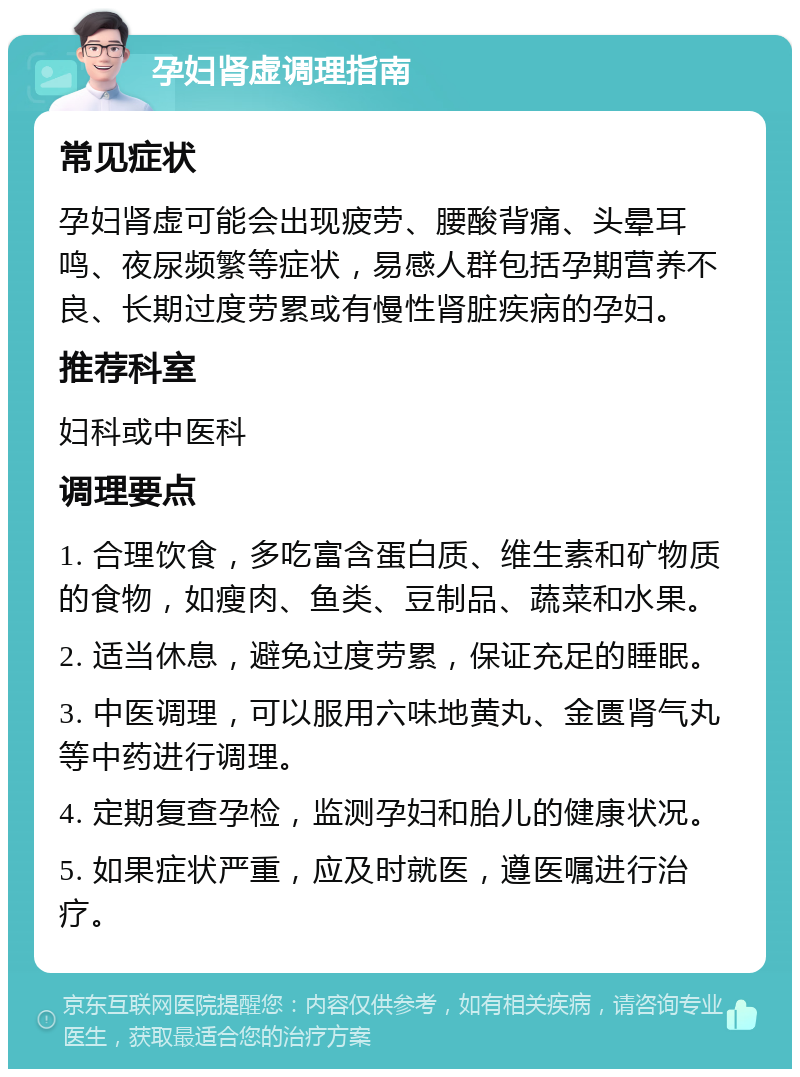 孕妇肾虚调理指南 常见症状 孕妇肾虚可能会出现疲劳、腰酸背痛、头晕耳鸣、夜尿频繁等症状，易感人群包括孕期营养不良、长期过度劳累或有慢性肾脏疾病的孕妇。 推荐科室 妇科或中医科 调理要点 1. 合理饮食，多吃富含蛋白质、维生素和矿物质的食物，如瘦肉、鱼类、豆制品、蔬菜和水果。 2. 适当休息，避免过度劳累，保证充足的睡眠。 3. 中医调理，可以服用六味地黄丸、金匮肾气丸等中药进行调理。 4. 定期复查孕检，监测孕妇和胎儿的健康状况。 5. 如果症状严重，应及时就医，遵医嘱进行治疗。