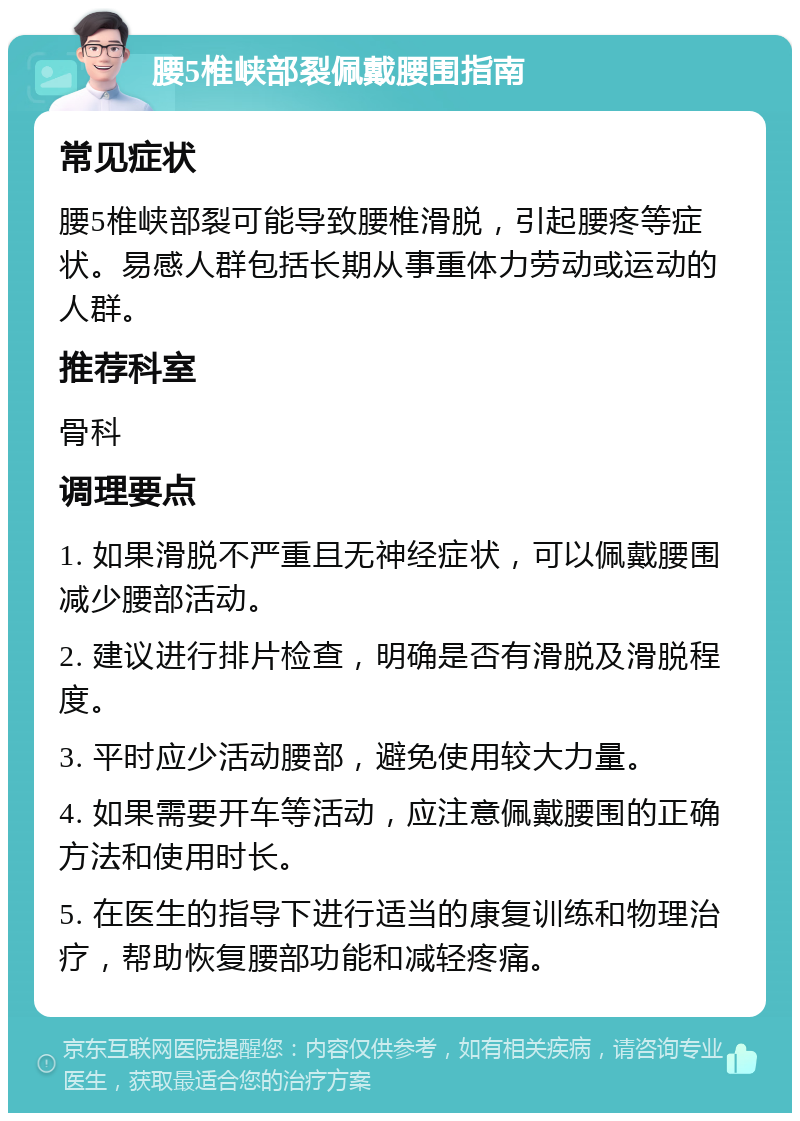 腰5椎峡部裂佩戴腰围指南 常见症状 腰5椎峡部裂可能导致腰椎滑脱，引起腰疼等症状。易感人群包括长期从事重体力劳动或运动的人群。 推荐科室 骨科 调理要点 1. 如果滑脱不严重且无神经症状，可以佩戴腰围减少腰部活动。 2. 建议进行排片检查，明确是否有滑脱及滑脱程度。 3. 平时应少活动腰部，避免使用较大力量。 4. 如果需要开车等活动，应注意佩戴腰围的正确方法和使用时长。 5. 在医生的指导下进行适当的康复训练和物理治疗，帮助恢复腰部功能和减轻疼痛。