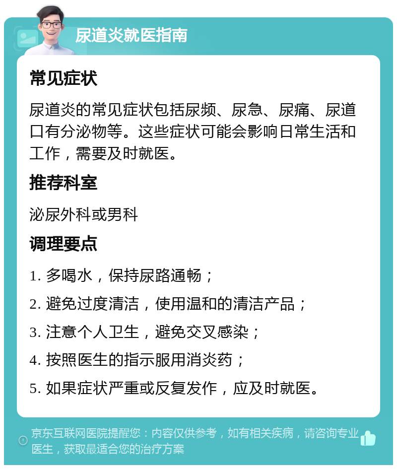 尿道炎就医指南 常见症状 尿道炎的常见症状包括尿频、尿急、尿痛、尿道口有分泌物等。这些症状可能会影响日常生活和工作，需要及时就医。 推荐科室 泌尿外科或男科 调理要点 1. 多喝水，保持尿路通畅； 2. 避免过度清洁，使用温和的清洁产品； 3. 注意个人卫生，避免交叉感染； 4. 按照医生的指示服用消炎药； 5. 如果症状严重或反复发作，应及时就医。