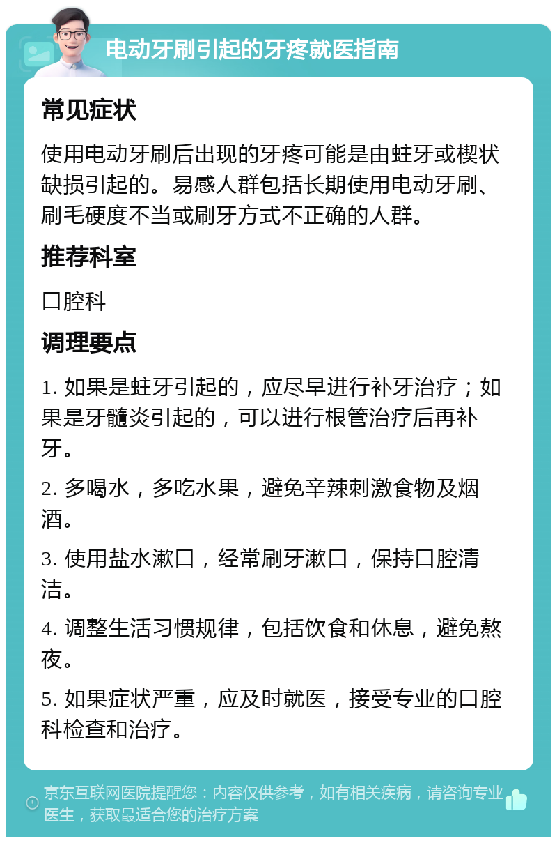 电动牙刷引起的牙疼就医指南 常见症状 使用电动牙刷后出现的牙疼可能是由蛀牙或楔状缺损引起的。易感人群包括长期使用电动牙刷、刷毛硬度不当或刷牙方式不正确的人群。 推荐科室 口腔科 调理要点 1. 如果是蛀牙引起的，应尽早进行补牙治疗；如果是牙髓炎引起的，可以进行根管治疗后再补牙。 2. 多喝水，多吃水果，避免辛辣刺激食物及烟酒。 3. 使用盐水漱口，经常刷牙漱口，保持口腔清洁。 4. 调整生活习惯规律，包括饮食和休息，避免熬夜。 5. 如果症状严重，应及时就医，接受专业的口腔科检查和治疗。