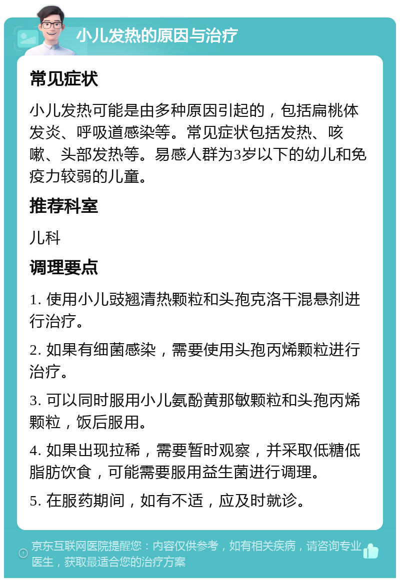 小儿发热的原因与治疗 常见症状 小儿发热可能是由多种原因引起的，包括扁桃体发炎、呼吸道感染等。常见症状包括发热、咳嗽、头部发热等。易感人群为3岁以下的幼儿和免疫力较弱的儿童。 推荐科室 儿科 调理要点 1. 使用小儿豉翘清热颗粒和头孢克洛干混悬剂进行治疗。 2. 如果有细菌感染，需要使用头孢丙烯颗粒进行治疗。 3. 可以同时服用小儿氨酚黄那敏颗粒和头孢丙烯颗粒，饭后服用。 4. 如果出现拉稀，需要暂时观察，并采取低糖低脂肪饮食，可能需要服用益生菌进行调理。 5. 在服药期间，如有不适，应及时就诊。