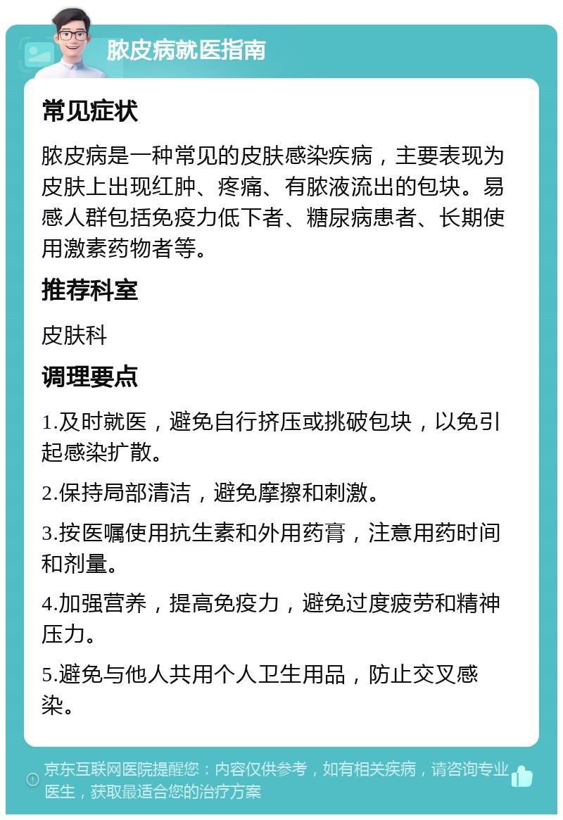 脓皮病就医指南 常见症状 脓皮病是一种常见的皮肤感染疾病，主要表现为皮肤上出现红肿、疼痛、有脓液流出的包块。易感人群包括免疫力低下者、糖尿病患者、长期使用激素药物者等。 推荐科室 皮肤科 调理要点 1.及时就医，避免自行挤压或挑破包块，以免引起感染扩散。 2.保持局部清洁，避免摩擦和刺激。 3.按医嘱使用抗生素和外用药膏，注意用药时间和剂量。 4.加强营养，提高免疫力，避免过度疲劳和精神压力。 5.避免与他人共用个人卫生用品，防止交叉感染。