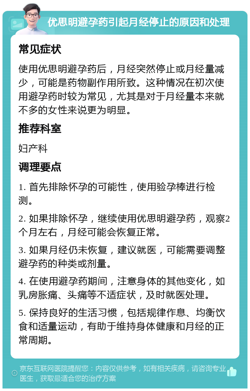 优思明避孕药引起月经停止的原因和处理 常见症状 使用优思明避孕药后，月经突然停止或月经量减少，可能是药物副作用所致。这种情况在初次使用避孕药时较为常见，尤其是对于月经量本来就不多的女性来说更为明显。 推荐科室 妇产科 调理要点 1. 首先排除怀孕的可能性，使用验孕棒进行检测。 2. 如果排除怀孕，继续使用优思明避孕药，观察2个月左右，月经可能会恢复正常。 3. 如果月经仍未恢复，建议就医，可能需要调整避孕药的种类或剂量。 4. 在使用避孕药期间，注意身体的其他变化，如乳房胀痛、头痛等不适症状，及时就医处理。 5. 保持良好的生活习惯，包括规律作息、均衡饮食和适量运动，有助于维持身体健康和月经的正常周期。