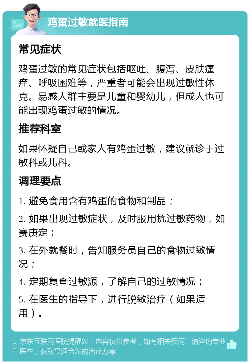 鸡蛋过敏就医指南 常见症状 鸡蛋过敏的常见症状包括呕吐、腹泻、皮肤瘙痒、呼吸困难等，严重者可能会出现过敏性休克。易感人群主要是儿童和婴幼儿，但成人也可能出现鸡蛋过敏的情况。 推荐科室 如果怀疑自己或家人有鸡蛋过敏，建议就诊于过敏科或儿科。 调理要点 1. 避免食用含有鸡蛋的食物和制品； 2. 如果出现过敏症状，及时服用抗过敏药物，如赛庚定； 3. 在外就餐时，告知服务员自己的食物过敏情况； 4. 定期复查过敏源，了解自己的过敏情况； 5. 在医生的指导下，进行脱敏治疗（如果适用）。