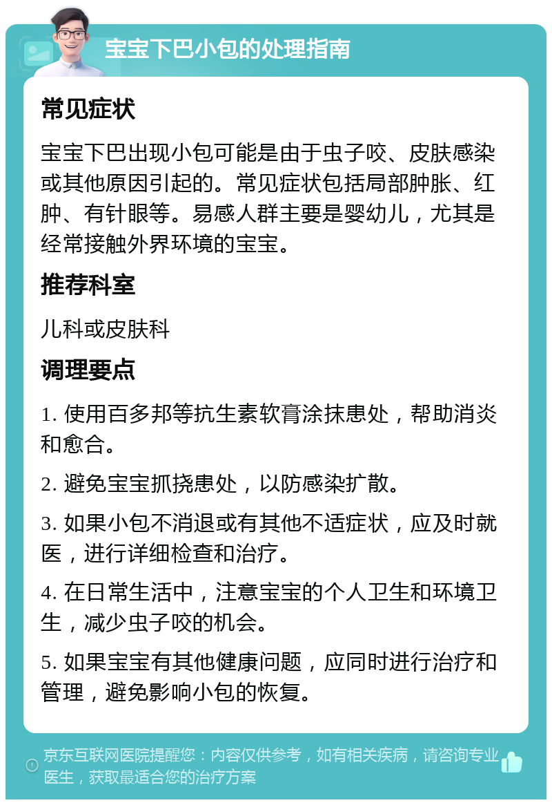 宝宝下巴小包的处理指南 常见症状 宝宝下巴出现小包可能是由于虫子咬、皮肤感染或其他原因引起的。常见症状包括局部肿胀、红肿、有针眼等。易感人群主要是婴幼儿，尤其是经常接触外界环境的宝宝。 推荐科室 儿科或皮肤科 调理要点 1. 使用百多邦等抗生素软膏涂抹患处，帮助消炎和愈合。 2. 避免宝宝抓挠患处，以防感染扩散。 3. 如果小包不消退或有其他不适症状，应及时就医，进行详细检查和治疗。 4. 在日常生活中，注意宝宝的个人卫生和环境卫生，减少虫子咬的机会。 5. 如果宝宝有其他健康问题，应同时进行治疗和管理，避免影响小包的恢复。