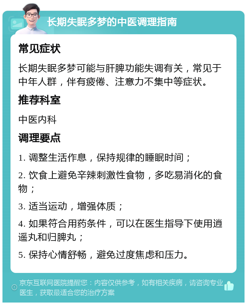 长期失眠多梦的中医调理指南 常见症状 长期失眠多梦可能与肝脾功能失调有关，常见于中年人群，伴有疲倦、注意力不集中等症状。 推荐科室 中医内科 调理要点 1. 调整生活作息，保持规律的睡眠时间； 2. 饮食上避免辛辣刺激性食物，多吃易消化的食物； 3. 适当运动，增强体质； 4. 如果符合用药条件，可以在医生指导下使用逍遥丸和归脾丸； 5. 保持心情舒畅，避免过度焦虑和压力。