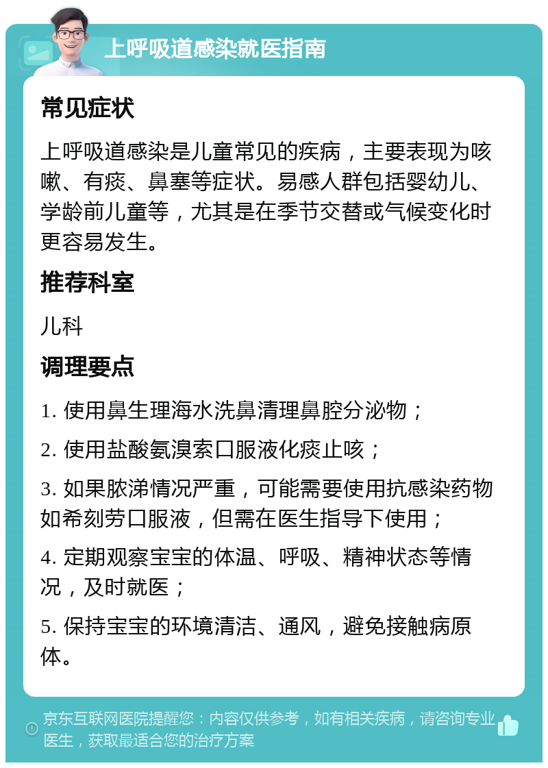 上呼吸道感染就医指南 常见症状 上呼吸道感染是儿童常见的疾病，主要表现为咳嗽、有痰、鼻塞等症状。易感人群包括婴幼儿、学龄前儿童等，尤其是在季节交替或气候变化时更容易发生。 推荐科室 儿科 调理要点 1. 使用鼻生理海水洗鼻清理鼻腔分泌物； 2. 使用盐酸氨溴索口服液化痰止咳； 3. 如果脓涕情况严重，可能需要使用抗感染药物如希刻劳口服液，但需在医生指导下使用； 4. 定期观察宝宝的体温、呼吸、精神状态等情况，及时就医； 5. 保持宝宝的环境清洁、通风，避免接触病原体。