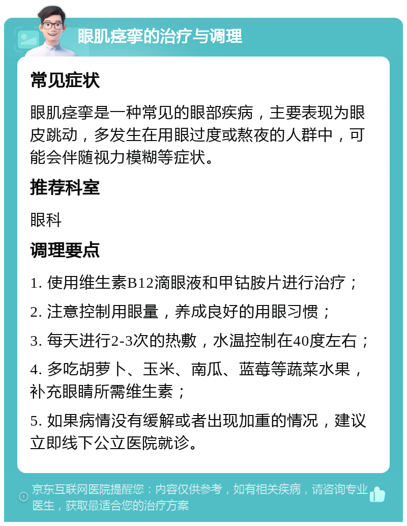 眼肌痉挛的治疗与调理 常见症状 眼肌痉挛是一种常见的眼部疾病，主要表现为眼皮跳动，多发生在用眼过度或熬夜的人群中，可能会伴随视力模糊等症状。 推荐科室 眼科 调理要点 1. 使用维生素B12滴眼液和甲钴胺片进行治疗； 2. 注意控制用眼量，养成良好的用眼习惯； 3. 每天进行2-3次的热敷，水温控制在40度左右； 4. 多吃胡萝卜、玉米、南瓜、蓝莓等蔬菜水果，补充眼睛所需维生素； 5. 如果病情没有缓解或者出现加重的情况，建议立即线下公立医院就诊。