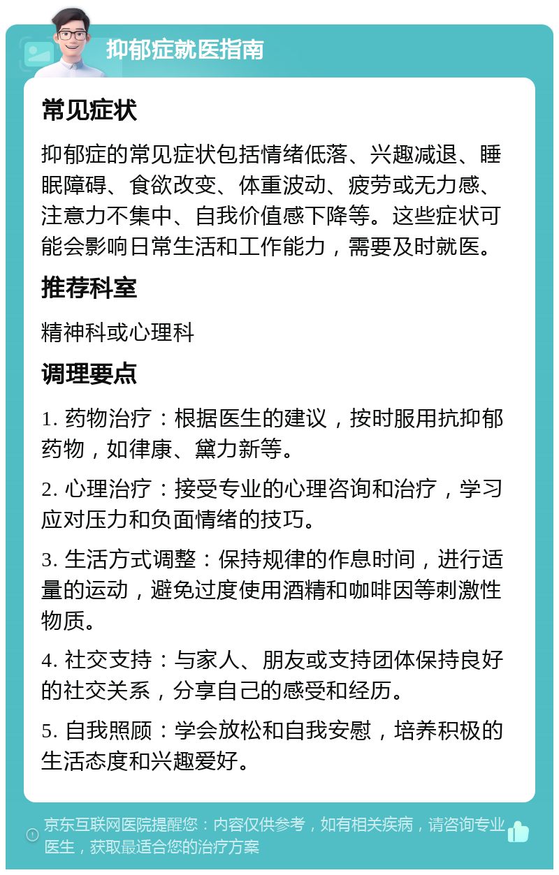 抑郁症就医指南 常见症状 抑郁症的常见症状包括情绪低落、兴趣减退、睡眠障碍、食欲改变、体重波动、疲劳或无力感、注意力不集中、自我价值感下降等。这些症状可能会影响日常生活和工作能力，需要及时就医。 推荐科室 精神科或心理科 调理要点 1. 药物治疗：根据医生的建议，按时服用抗抑郁药物，如律康、黛力新等。 2. 心理治疗：接受专业的心理咨询和治疗，学习应对压力和负面情绪的技巧。 3. 生活方式调整：保持规律的作息时间，进行适量的运动，避免过度使用酒精和咖啡因等刺激性物质。 4. 社交支持：与家人、朋友或支持团体保持良好的社交关系，分享自己的感受和经历。 5. 自我照顾：学会放松和自我安慰，培养积极的生活态度和兴趣爱好。