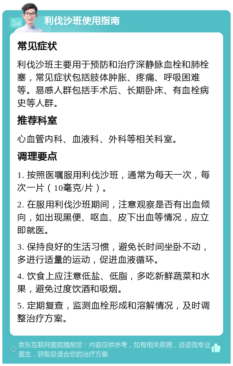 利伐沙班使用指南 常见症状 利伐沙班主要用于预防和治疗深静脉血栓和肺栓塞，常见症状包括肢体肿胀、疼痛、呼吸困难等。易感人群包括手术后、长期卧床、有血栓病史等人群。 推荐科室 心血管内科、血液科、外科等相关科室。 调理要点 1. 按照医嘱服用利伐沙班，通常为每天一次，每次一片（10毫克/片）。 2. 在服用利伐沙班期间，注意观察是否有出血倾向，如出现黑便、呕血、皮下出血等情况，应立即就医。 3. 保持良好的生活习惯，避免长时间坐卧不动，多进行适量的运动，促进血液循环。 4. 饮食上应注意低盐、低脂，多吃新鲜蔬菜和水果，避免过度饮酒和吸烟。 5. 定期复查，监测血栓形成和溶解情况，及时调整治疗方案。