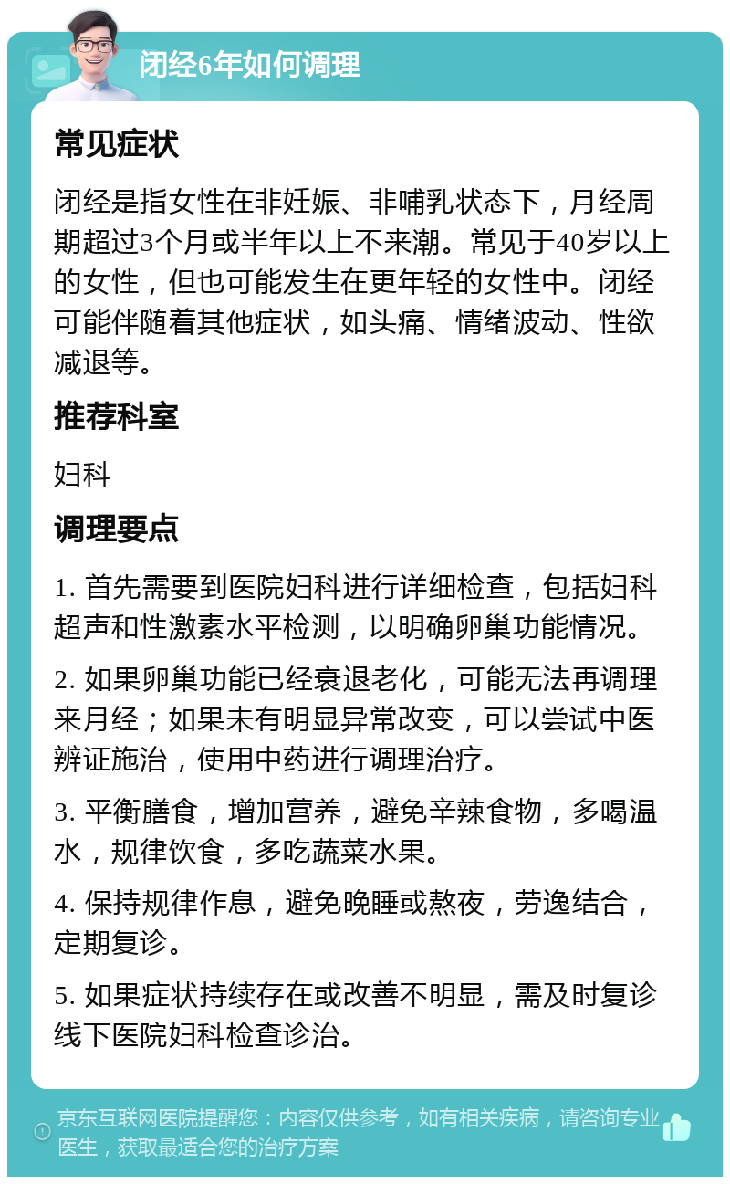 闭经6年如何调理 常见症状 闭经是指女性在非妊娠、非哺乳状态下，月经周期超过3个月或半年以上不来潮。常见于40岁以上的女性，但也可能发生在更年轻的女性中。闭经可能伴随着其他症状，如头痛、情绪波动、性欲减退等。 推荐科室 妇科 调理要点 1. 首先需要到医院妇科进行详细检查，包括妇科超声和性激素水平检测，以明确卵巢功能情况。 2. 如果卵巢功能已经衰退老化，可能无法再调理来月经；如果未有明显异常改变，可以尝试中医辨证施治，使用中药进行调理治疗。 3. 平衡膳食，增加营养，避免辛辣食物，多喝温水，规律饮食，多吃蔬菜水果。 4. 保持规律作息，避免晚睡或熬夜，劳逸结合，定期复诊。 5. 如果症状持续存在或改善不明显，需及时复诊线下医院妇科检查诊治。