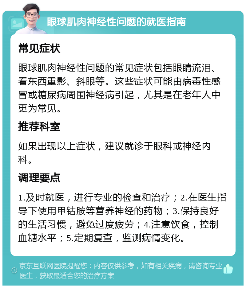 眼球肌肉神经性问题的就医指南 常见症状 眼球肌肉神经性问题的常见症状包括眼睛流泪、看东西重影、斜眼等。这些症状可能由病毒性感冒或糖尿病周围神经病引起，尤其是在老年人中更为常见。 推荐科室 如果出现以上症状，建议就诊于眼科或神经内科。 调理要点 1.及时就医，进行专业的检查和治疗；2.在医生指导下使用甲钴胺等营养神经的药物；3.保持良好的生活习惯，避免过度疲劳；4.注意饮食，控制血糖水平；5.定期复查，监测病情变化。