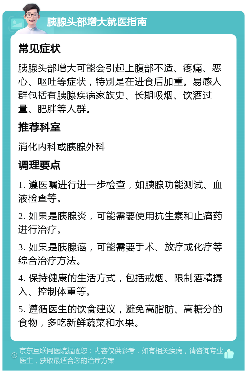 胰腺头部增大就医指南 常见症状 胰腺头部增大可能会引起上腹部不适、疼痛、恶心、呕吐等症状，特别是在进食后加重。易感人群包括有胰腺疾病家族史、长期吸烟、饮酒过量、肥胖等人群。 推荐科室 消化内科或胰腺外科 调理要点 1. 遵医嘱进行进一步检查，如胰腺功能测试、血液检查等。 2. 如果是胰腺炎，可能需要使用抗生素和止痛药进行治疗。 3. 如果是胰腺癌，可能需要手术、放疗或化疗等综合治疗方法。 4. 保持健康的生活方式，包括戒烟、限制酒精摄入、控制体重等。 5. 遵循医生的饮食建议，避免高脂肪、高糖分的食物，多吃新鲜蔬菜和水果。