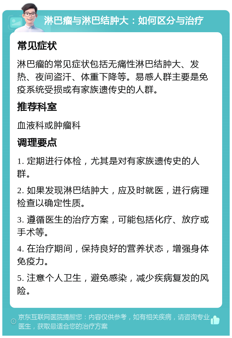 淋巴瘤与淋巴结肿大：如何区分与治疗 常见症状 淋巴瘤的常见症状包括无痛性淋巴结肿大、发热、夜间盗汗、体重下降等。易感人群主要是免疫系统受损或有家族遗传史的人群。 推荐科室 血液科或肿瘤科 调理要点 1. 定期进行体检，尤其是对有家族遗传史的人群。 2. 如果发现淋巴结肿大，应及时就医，进行病理检查以确定性质。 3. 遵循医生的治疗方案，可能包括化疗、放疗或手术等。 4. 在治疗期间，保持良好的营养状态，增强身体免疫力。 5. 注意个人卫生，避免感染，减少疾病复发的风险。