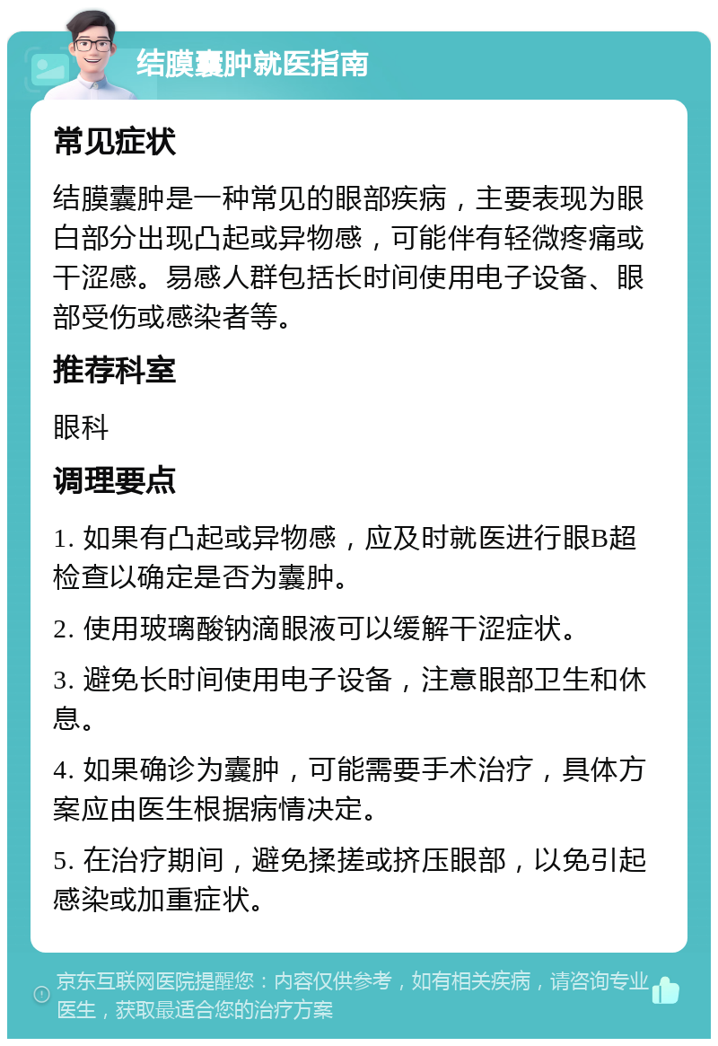 结膜囊肿就医指南 常见症状 结膜囊肿是一种常见的眼部疾病，主要表现为眼白部分出现凸起或异物感，可能伴有轻微疼痛或干涩感。易感人群包括长时间使用电子设备、眼部受伤或感染者等。 推荐科室 眼科 调理要点 1. 如果有凸起或异物感，应及时就医进行眼B超检查以确定是否为囊肿。 2. 使用玻璃酸钠滴眼液可以缓解干涩症状。 3. 避免长时间使用电子设备，注意眼部卫生和休息。 4. 如果确诊为囊肿，可能需要手术治疗，具体方案应由医生根据病情决定。 5. 在治疗期间，避免揉搓或挤压眼部，以免引起感染或加重症状。