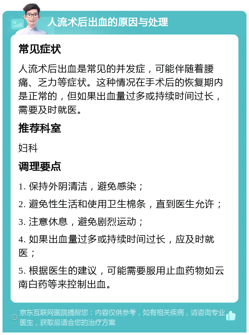 人流术后出血的原因与处理 常见症状 人流术后出血是常见的并发症，可能伴随着腰痛、乏力等症状。这种情况在手术后的恢复期内是正常的，但如果出血量过多或持续时间过长，需要及时就医。 推荐科室 妇科 调理要点 1. 保持外阴清洁，避免感染； 2. 避免性生活和使用卫生棉条，直到医生允许； 3. 注意休息，避免剧烈运动； 4. 如果出血量过多或持续时间过长，应及时就医； 5. 根据医生的建议，可能需要服用止血药物如云南白药等来控制出血。