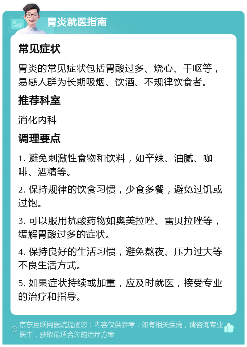 胃炎就医指南 常见症状 胃炎的常见症状包括胃酸过多、烧心、干呕等，易感人群为长期吸烟、饮酒、不规律饮食者。 推荐科室 消化内科 调理要点 1. 避免刺激性食物和饮料，如辛辣、油腻、咖啡、酒精等。 2. 保持规律的饮食习惯，少食多餐，避免过饥或过饱。 3. 可以服用抗酸药物如奥美拉唑、雷贝拉唑等，缓解胃酸过多的症状。 4. 保持良好的生活习惯，避免熬夜、压力过大等不良生活方式。 5. 如果症状持续或加重，应及时就医，接受专业的治疗和指导。