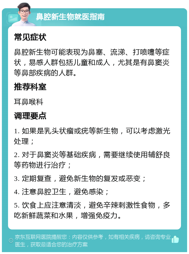 鼻腔新生物就医指南 常见症状 鼻腔新生物可能表现为鼻塞、流涕、打喷嚏等症状，易感人群包括儿童和成人，尤其是有鼻窦炎等鼻部疾病的人群。 推荐科室 耳鼻喉科 调理要点 1. 如果是乳头状瘤或疣等新生物，可以考虑激光处理； 2. 对于鼻窦炎等基础疾病，需要继续使用辅舒良等药物进行治疗； 3. 定期复查，避免新生物的复发或恶变； 4. 注意鼻腔卫生，避免感染； 5. 饮食上应注意清淡，避免辛辣刺激性食物，多吃新鲜蔬菜和水果，增强免疫力。