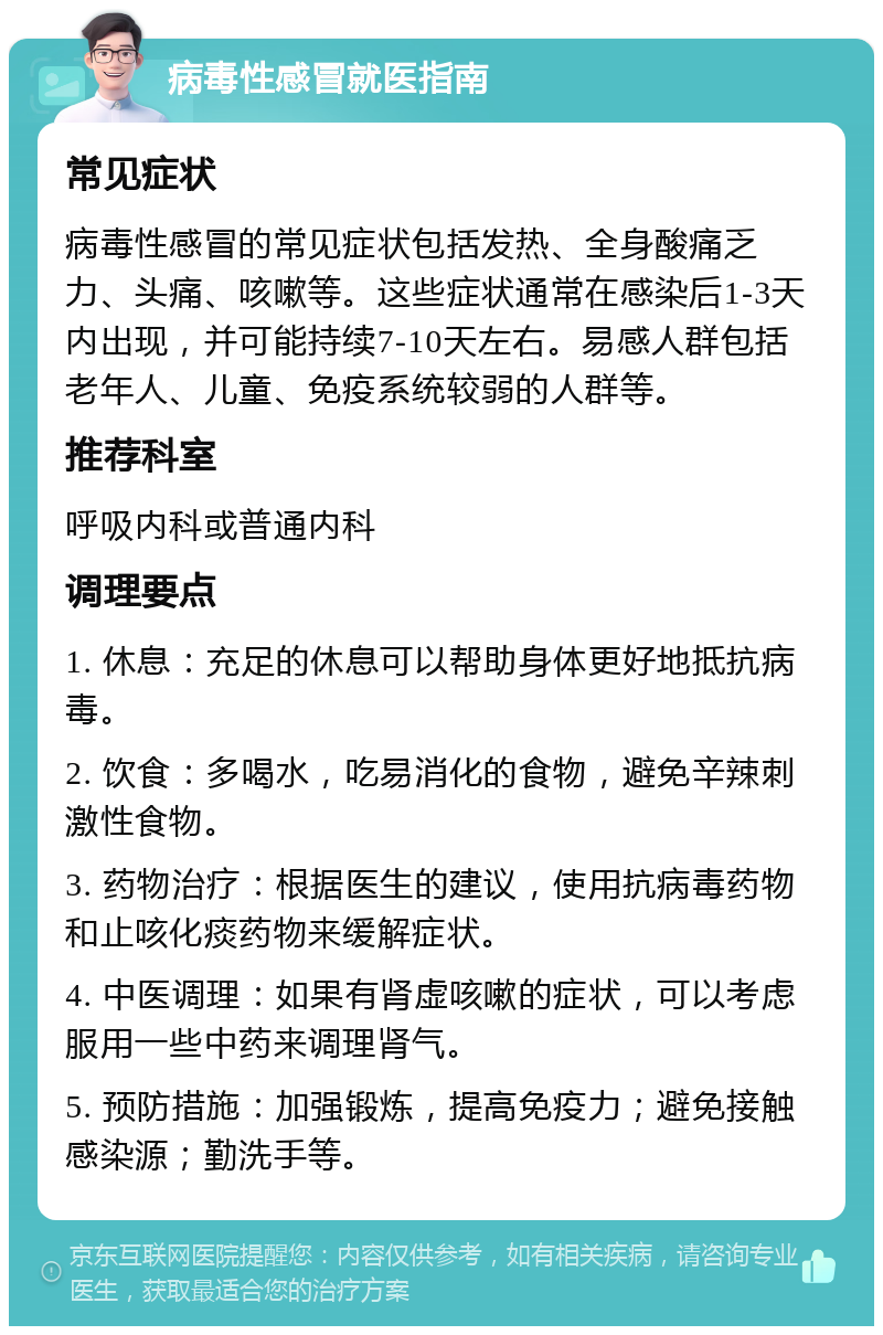 病毒性感冒就医指南 常见症状 病毒性感冒的常见症状包括发热、全身酸痛乏力、头痛、咳嗽等。这些症状通常在感染后1-3天内出现，并可能持续7-10天左右。易感人群包括老年人、儿童、免疫系统较弱的人群等。 推荐科室 呼吸内科或普通内科 调理要点 1. 休息：充足的休息可以帮助身体更好地抵抗病毒。 2. 饮食：多喝水，吃易消化的食物，避免辛辣刺激性食物。 3. 药物治疗：根据医生的建议，使用抗病毒药物和止咳化痰药物来缓解症状。 4. 中医调理：如果有肾虚咳嗽的症状，可以考虑服用一些中药来调理肾气。 5. 预防措施：加强锻炼，提高免疫力；避免接触感染源；勤洗手等。