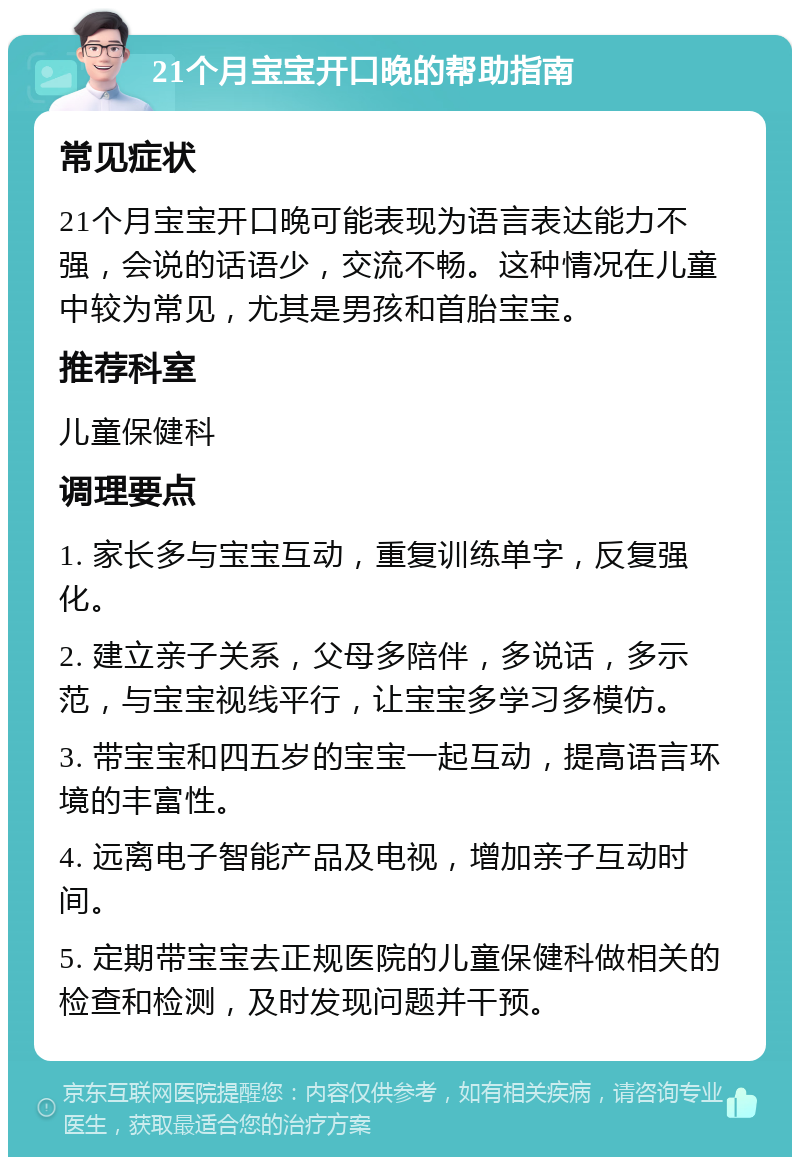 21个月宝宝开口晚的帮助指南 常见症状 21个月宝宝开口晚可能表现为语言表达能力不强，会说的话语少，交流不畅。这种情况在儿童中较为常见，尤其是男孩和首胎宝宝。 推荐科室 儿童保健科 调理要点 1. 家长多与宝宝互动，重复训练单字，反复强化。 2. 建立亲子关系，父母多陪伴，多说话，多示范，与宝宝视线平行，让宝宝多学习多模仿。 3. 带宝宝和四五岁的宝宝一起互动，提高语言环境的丰富性。 4. 远离电子智能产品及电视，增加亲子互动时间。 5. 定期带宝宝去正规医院的儿童保健科做相关的检查和检测，及时发现问题并干预。