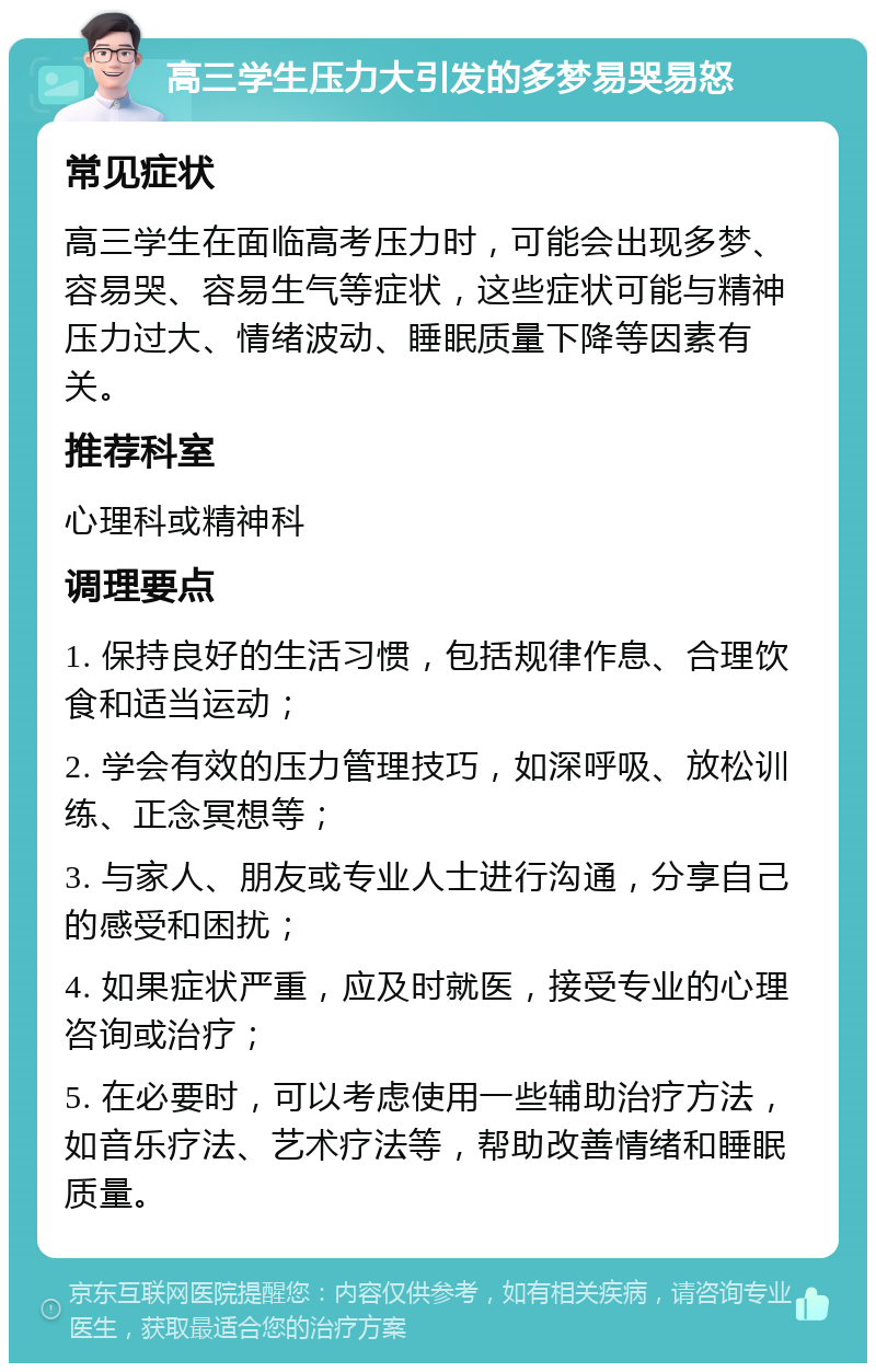 高三学生压力大引发的多梦易哭易怒 常见症状 高三学生在面临高考压力时，可能会出现多梦、容易哭、容易生气等症状，这些症状可能与精神压力过大、情绪波动、睡眠质量下降等因素有关。 推荐科室 心理科或精神科 调理要点 1. 保持良好的生活习惯，包括规律作息、合理饮食和适当运动； 2. 学会有效的压力管理技巧，如深呼吸、放松训练、正念冥想等； 3. 与家人、朋友或专业人士进行沟通，分享自己的感受和困扰； 4. 如果症状严重，应及时就医，接受专业的心理咨询或治疗； 5. 在必要时，可以考虑使用一些辅助治疗方法，如音乐疗法、艺术疗法等，帮助改善情绪和睡眠质量。