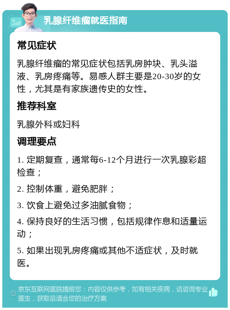 乳腺纤维瘤就医指南 常见症状 乳腺纤维瘤的常见症状包括乳房肿块、乳头溢液、乳房疼痛等。易感人群主要是20-30岁的女性，尤其是有家族遗传史的女性。 推荐科室 乳腺外科或妇科 调理要点 1. 定期复查，通常每6-12个月进行一次乳腺彩超检查； 2. 控制体重，避免肥胖； 3. 饮食上避免过多油腻食物； 4. 保持良好的生活习惯，包括规律作息和适量运动； 5. 如果出现乳房疼痛或其他不适症状，及时就医。