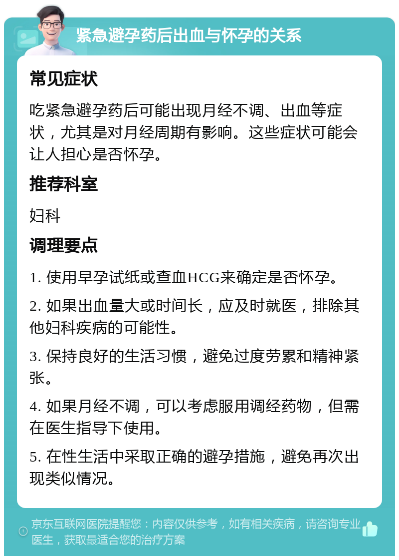 紧急避孕药后出血与怀孕的关系 常见症状 吃紧急避孕药后可能出现月经不调、出血等症状，尤其是对月经周期有影响。这些症状可能会让人担心是否怀孕。 推荐科室 妇科 调理要点 1. 使用早孕试纸或查血HCG来确定是否怀孕。 2. 如果出血量大或时间长，应及时就医，排除其他妇科疾病的可能性。 3. 保持良好的生活习惯，避免过度劳累和精神紧张。 4. 如果月经不调，可以考虑服用调经药物，但需在医生指导下使用。 5. 在性生活中采取正确的避孕措施，避免再次出现类似情况。