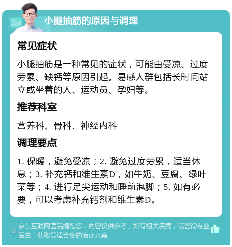 小腿抽筋的原因与调理 常见症状 小腿抽筋是一种常见的症状，可能由受凉、过度劳累、缺钙等原因引起。易感人群包括长时间站立或坐着的人、运动员、孕妇等。 推荐科室 营养科、骨科、神经内科 调理要点 1. 保暖，避免受凉；2. 避免过度劳累，适当休息；3. 补充钙和维生素D，如牛奶、豆腐、绿叶菜等；4. 进行足尖运动和睡前泡脚；5. 如有必要，可以考虑补充钙剂和维生素D。