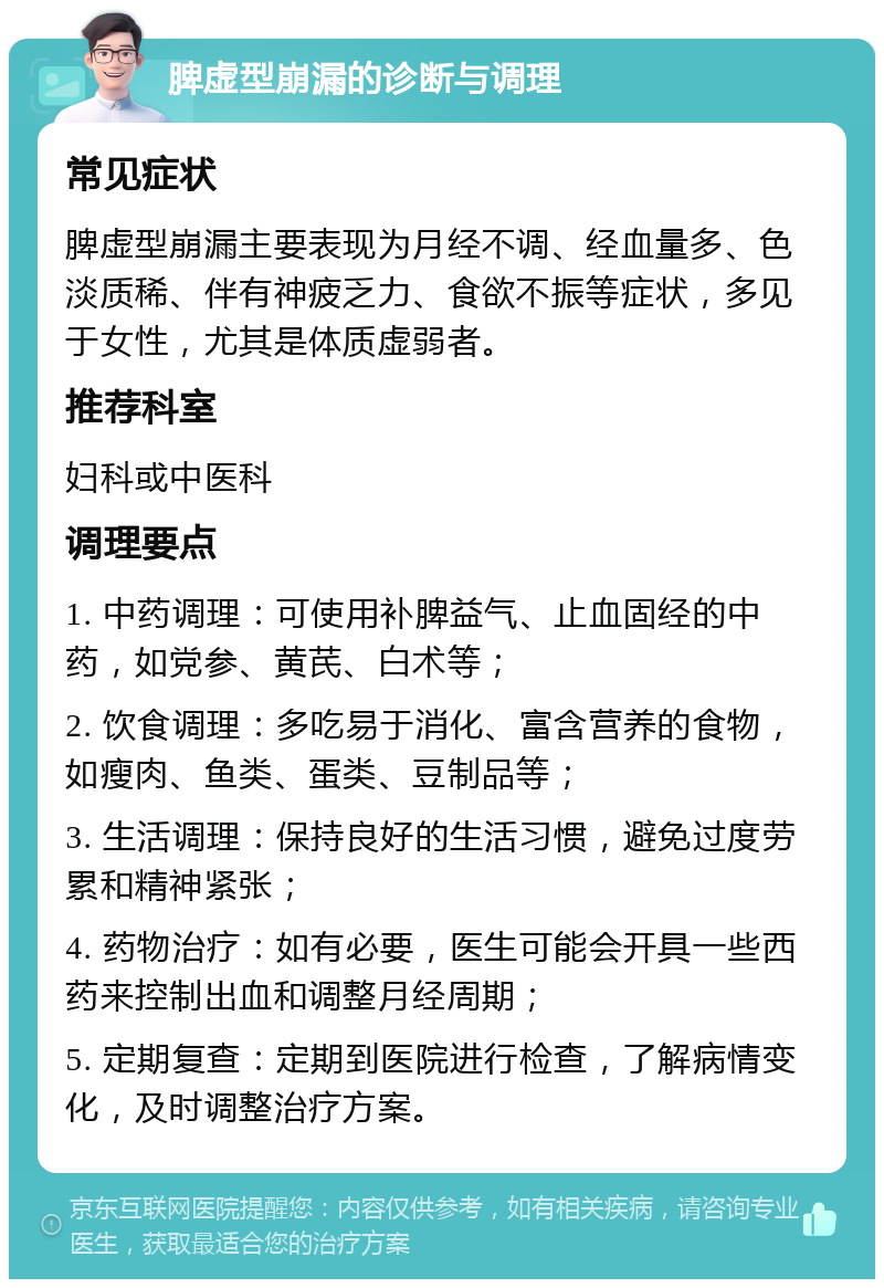 脾虚型崩漏的诊断与调理 常见症状 脾虚型崩漏主要表现为月经不调、经血量多、色淡质稀、伴有神疲乏力、食欲不振等症状，多见于女性，尤其是体质虚弱者。 推荐科室 妇科或中医科 调理要点 1. 中药调理：可使用补脾益气、止血固经的中药，如党参、黄芪、白术等； 2. 饮食调理：多吃易于消化、富含营养的食物，如瘦肉、鱼类、蛋类、豆制品等； 3. 生活调理：保持良好的生活习惯，避免过度劳累和精神紧张； 4. 药物治疗：如有必要，医生可能会开具一些西药来控制出血和调整月经周期； 5. 定期复查：定期到医院进行检查，了解病情变化，及时调整治疗方案。