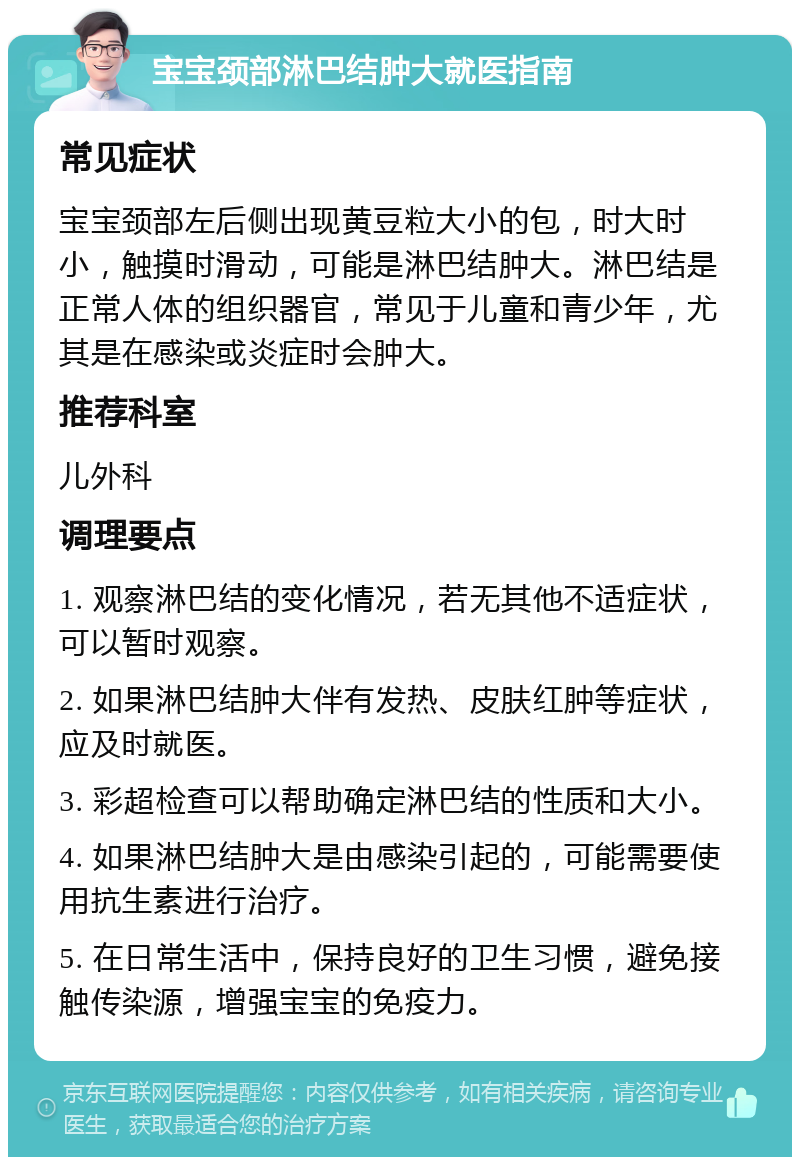 宝宝颈部淋巴结肿大就医指南 常见症状 宝宝颈部左后侧出现黄豆粒大小的包，时大时小，触摸时滑动，可能是淋巴结肿大。淋巴结是正常人体的组织器官，常见于儿童和青少年，尤其是在感染或炎症时会肿大。 推荐科室 儿外科 调理要点 1. 观察淋巴结的变化情况，若无其他不适症状，可以暂时观察。 2. 如果淋巴结肿大伴有发热、皮肤红肿等症状，应及时就医。 3. 彩超检查可以帮助确定淋巴结的性质和大小。 4. 如果淋巴结肿大是由感染引起的，可能需要使用抗生素进行治疗。 5. 在日常生活中，保持良好的卫生习惯，避免接触传染源，增强宝宝的免疫力。