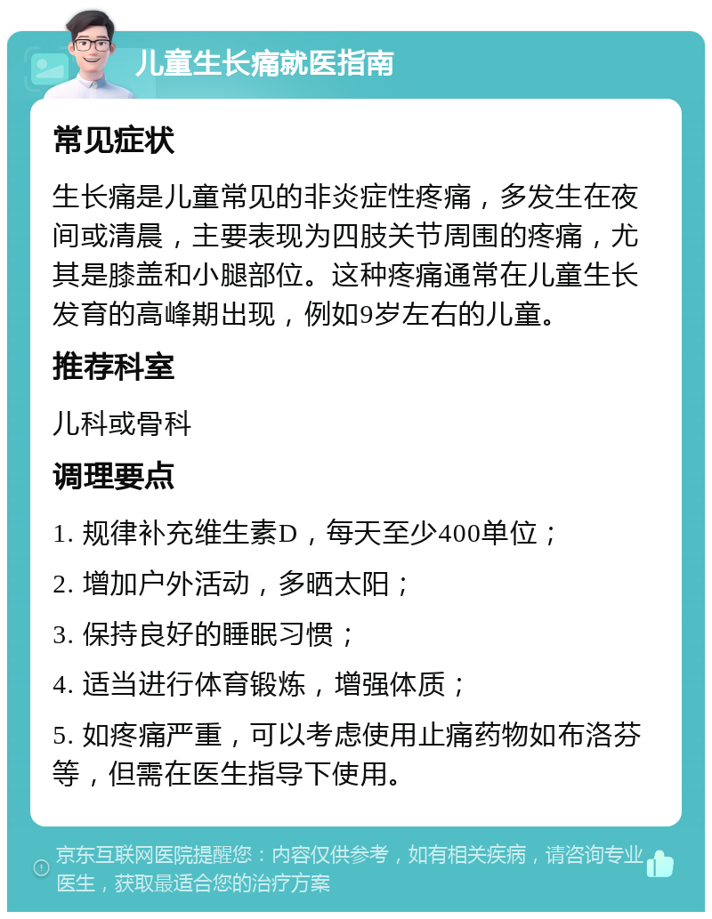 儿童生长痛就医指南 常见症状 生长痛是儿童常见的非炎症性疼痛，多发生在夜间或清晨，主要表现为四肢关节周围的疼痛，尤其是膝盖和小腿部位。这种疼痛通常在儿童生长发育的高峰期出现，例如9岁左右的儿童。 推荐科室 儿科或骨科 调理要点 1. 规律补充维生素D，每天至少400单位； 2. 增加户外活动，多晒太阳； 3. 保持良好的睡眠习惯； 4. 适当进行体育锻炼，增强体质； 5. 如疼痛严重，可以考虑使用止痛药物如布洛芬等，但需在医生指导下使用。