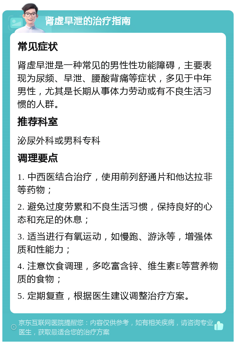 肾虚早泄的治疗指南 常见症状 肾虚早泄是一种常见的男性性功能障碍，主要表现为尿频、早泄、腰酸背痛等症状，多见于中年男性，尤其是长期从事体力劳动或有不良生活习惯的人群。 推荐科室 泌尿外科或男科专科 调理要点 1. 中西医结合治疗，使用前列舒通片和他达拉非等药物； 2. 避免过度劳累和不良生活习惯，保持良好的心态和充足的休息； 3. 适当进行有氧运动，如慢跑、游泳等，增强体质和性能力； 4. 注意饮食调理，多吃富含锌、维生素E等营养物质的食物； 5. 定期复查，根据医生建议调整治疗方案。