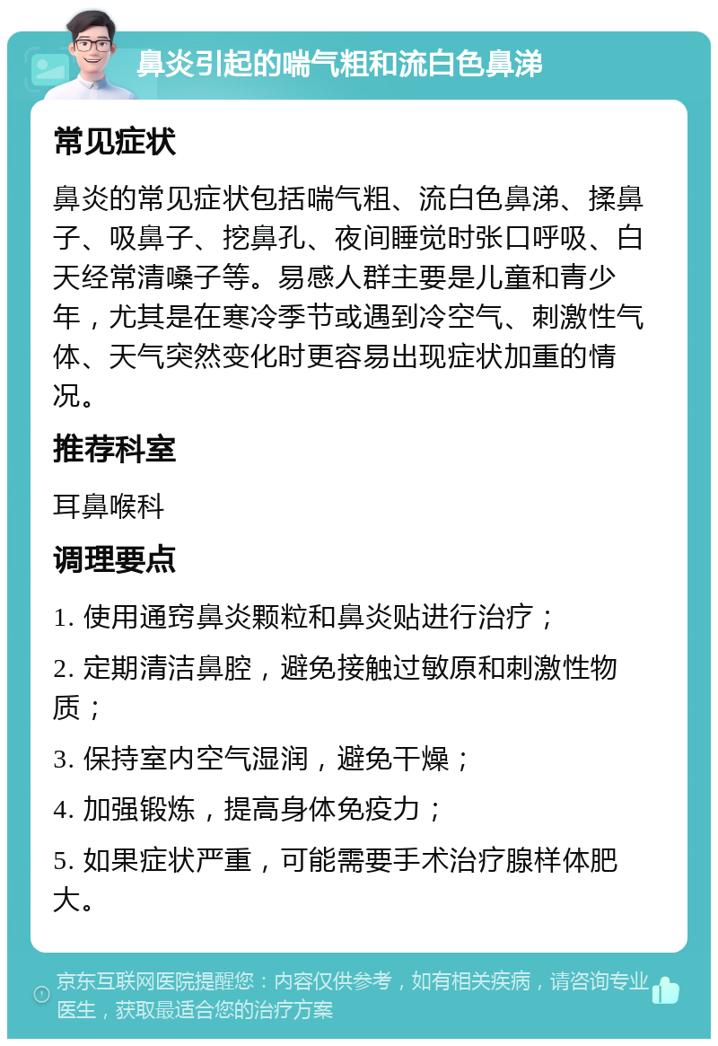 鼻炎引起的喘气粗和流白色鼻涕 常见症状 鼻炎的常见症状包括喘气粗、流白色鼻涕、揉鼻子、吸鼻子、挖鼻孔、夜间睡觉时张口呼吸、白天经常清嗓子等。易感人群主要是儿童和青少年，尤其是在寒冷季节或遇到冷空气、刺激性气体、天气突然变化时更容易出现症状加重的情况。 推荐科室 耳鼻喉科 调理要点 1. 使用通窍鼻炎颗粒和鼻炎贴进行治疗； 2. 定期清洁鼻腔，避免接触过敏原和刺激性物质； 3. 保持室内空气湿润，避免干燥； 4. 加强锻炼，提高身体免疫力； 5. 如果症状严重，可能需要手术治疗腺样体肥大。