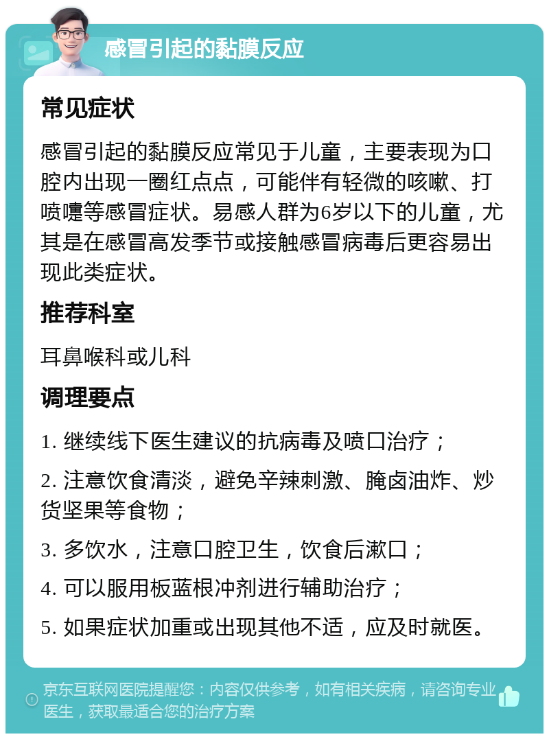 感冒引起的黏膜反应 常见症状 感冒引起的黏膜反应常见于儿童，主要表现为口腔内出现一圈红点点，可能伴有轻微的咳嗽、打喷嚏等感冒症状。易感人群为6岁以下的儿童，尤其是在感冒高发季节或接触感冒病毒后更容易出现此类症状。 推荐科室 耳鼻喉科或儿科 调理要点 1. 继续线下医生建议的抗病毒及喷口治疗； 2. 注意饮食清淡，避免辛辣刺激、腌卤油炸、炒货坚果等食物； 3. 多饮水，注意口腔卫生，饮食后漱口； 4. 可以服用板蓝根冲剂进行辅助治疗； 5. 如果症状加重或出现其他不适，应及时就医。