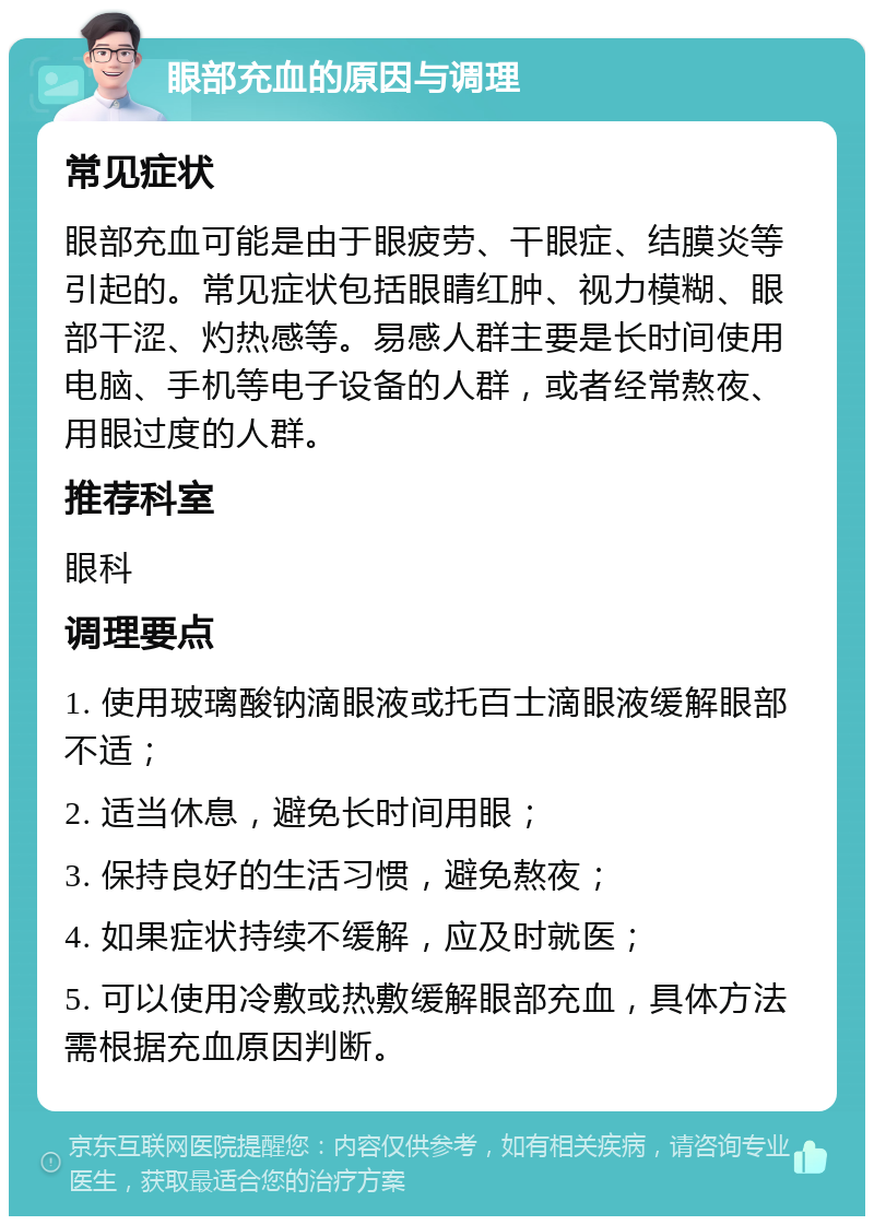 眼部充血的原因与调理 常见症状 眼部充血可能是由于眼疲劳、干眼症、结膜炎等引起的。常见症状包括眼睛红肿、视力模糊、眼部干涩、灼热感等。易感人群主要是长时间使用电脑、手机等电子设备的人群，或者经常熬夜、用眼过度的人群。 推荐科室 眼科 调理要点 1. 使用玻璃酸钠滴眼液或托百士滴眼液缓解眼部不适； 2. 适当休息，避免长时间用眼； 3. 保持良好的生活习惯，避免熬夜； 4. 如果症状持续不缓解，应及时就医； 5. 可以使用冷敷或热敷缓解眼部充血，具体方法需根据充血原因判断。