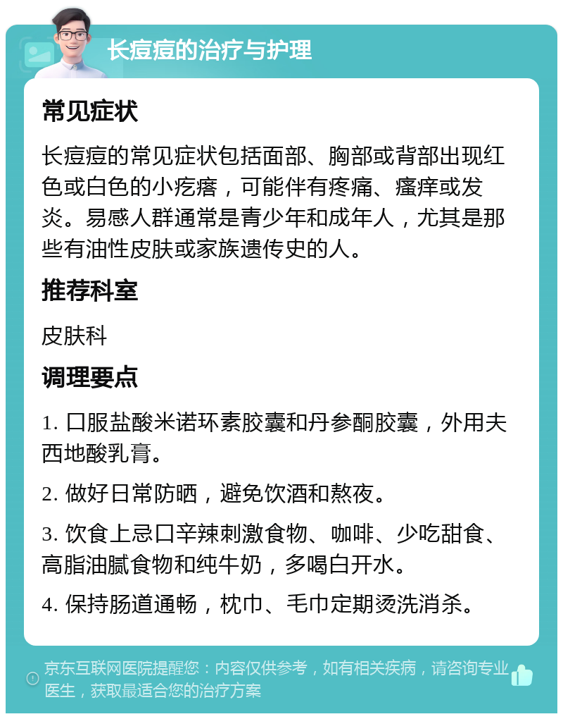 长痘痘的治疗与护理 常见症状 长痘痘的常见症状包括面部、胸部或背部出现红色或白色的小疙瘩，可能伴有疼痛、瘙痒或发炎。易感人群通常是青少年和成年人，尤其是那些有油性皮肤或家族遗传史的人。 推荐科室 皮肤科 调理要点 1. 口服盐酸米诺环素胶囊和丹参酮胶囊，外用夫西地酸乳膏。 2. 做好日常防晒，避免饮酒和熬夜。 3. 饮食上忌口辛辣刺激食物、咖啡、少吃甜食、高脂油腻食物和纯牛奶，多喝白开水。 4. 保持肠道通畅，枕巾、毛巾定期烫洗消杀。