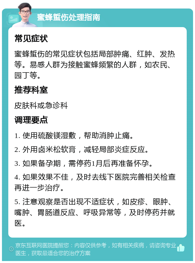 蜜蜂蜇伤处理指南 常见症状 蜜蜂蜇伤的常见症状包括局部肿痛、红肿、发热等。易感人群为接触蜜蜂频繁的人群，如农民、园丁等。 推荐科室 皮肤科或急诊科 调理要点 1. 使用硫酸镁湿敷，帮助消肿止痛。 2. 外用卤米松软膏，减轻局部炎症反应。 3. 如果备孕期，需停药1月后再准备怀孕。 4. 如果效果不佳，及时去线下医院完善相关检查再进一步治疗。 5. 注意观察是否出现不适症状，如皮疹、眼肿、嘴肿、胃肠道反应、呼吸异常等，及时停药并就医。