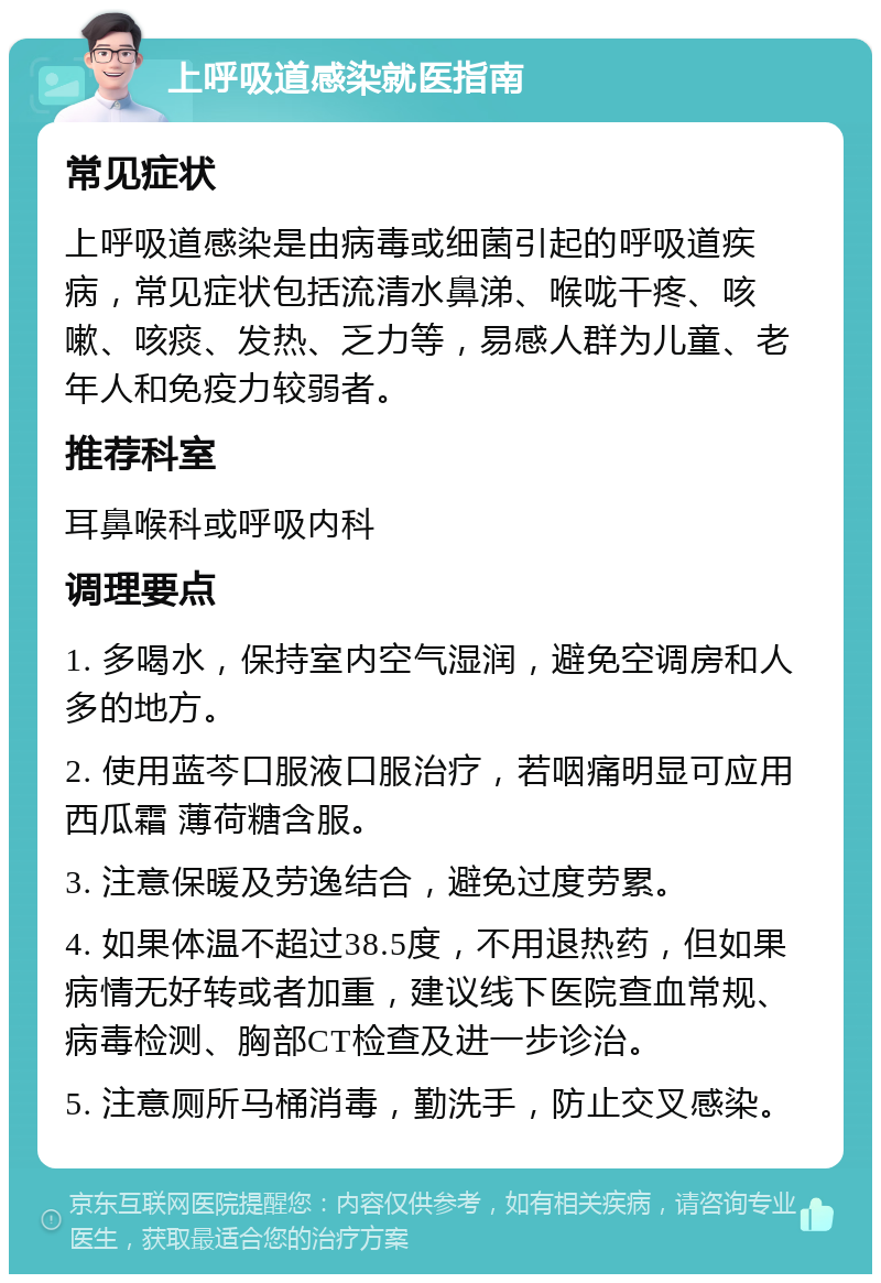 上呼吸道感染就医指南 常见症状 上呼吸道感染是由病毒或细菌引起的呼吸道疾病，常见症状包括流清水鼻涕、喉咙干疼、咳嗽、咳痰、发热、乏力等，易感人群为儿童、老年人和免疫力较弱者。 推荐科室 耳鼻喉科或呼吸内科 调理要点 1. 多喝水，保持室内空气湿润，避免空调房和人多的地方。 2. 使用蓝芩口服液口服治疗，若咽痛明显可应用西瓜霜 薄荷糖含服。 3. 注意保暖及劳逸结合，避免过度劳累。 4. 如果体温不超过38.5度，不用退热药，但如果病情无好转或者加重，建议线下医院查血常规、病毒检测、胸部CT检查及进一步诊治。 5. 注意厕所马桶消毒，勤洗手，防止交叉感染。