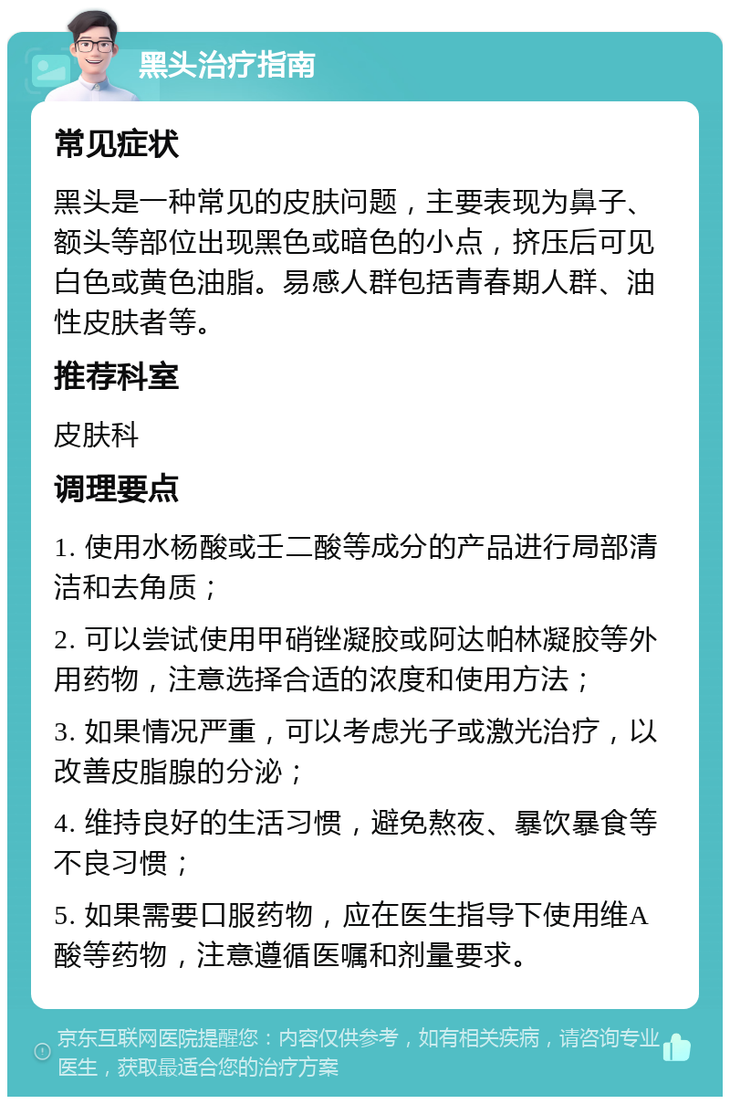 黑头治疗指南 常见症状 黑头是一种常见的皮肤问题，主要表现为鼻子、额头等部位出现黑色或暗色的小点，挤压后可见白色或黄色油脂。易感人群包括青春期人群、油性皮肤者等。 推荐科室 皮肤科 调理要点 1. 使用水杨酸或壬二酸等成分的产品进行局部清洁和去角质； 2. 可以尝试使用甲硝锉凝胶或阿达帕林凝胶等外用药物，注意选择合适的浓度和使用方法； 3. 如果情况严重，可以考虑光子或激光治疗，以改善皮脂腺的分泌； 4. 维持良好的生活习惯，避免熬夜、暴饮暴食等不良习惯； 5. 如果需要口服药物，应在医生指导下使用维A酸等药物，注意遵循医嘱和剂量要求。