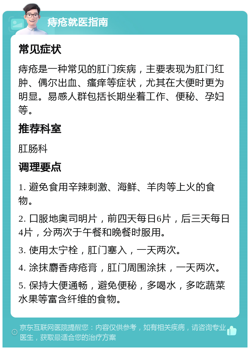 痔疮就医指南 常见症状 痔疮是一种常见的肛门疾病，主要表现为肛门红肿、偶尔出血、瘙痒等症状，尤其在大便时更为明显。易感人群包括长期坐着工作、便秘、孕妇等。 推荐科室 肛肠科 调理要点 1. 避免食用辛辣刺激、海鲜、羊肉等上火的食物。 2. 口服地奥司明片，前四天每日6片，后三天每日4片，分两次于午餐和晚餐时服用。 3. 使用太宁栓，肛门塞入，一天两次。 4. 涂抹麝香痔疮膏，肛门周围涂抹，一天两次。 5. 保持大便通畅，避免便秘，多喝水，多吃蔬菜水果等富含纤维的食物。